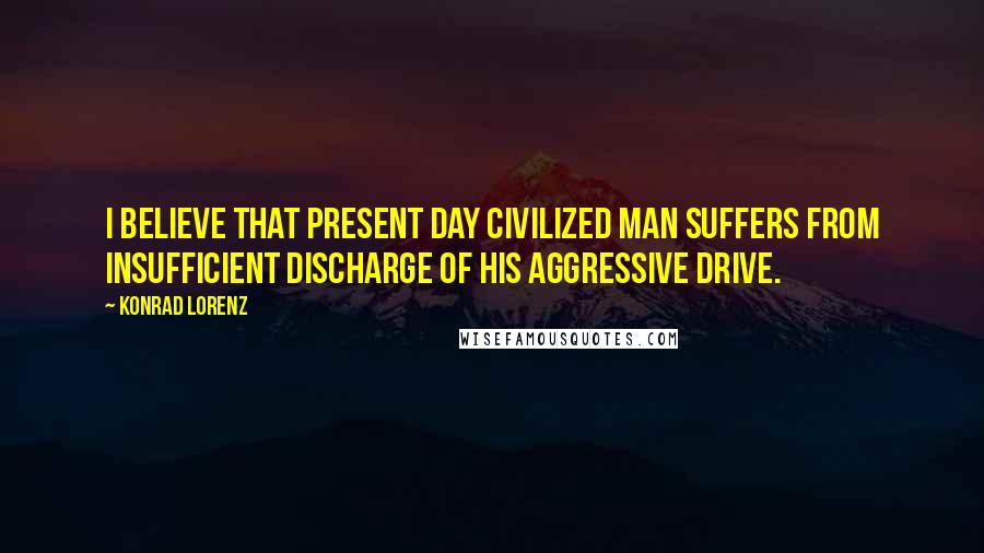 Konrad Lorenz Quotes: I believe that present day civilized man suffers from insufficient discharge of his aggressive drive.