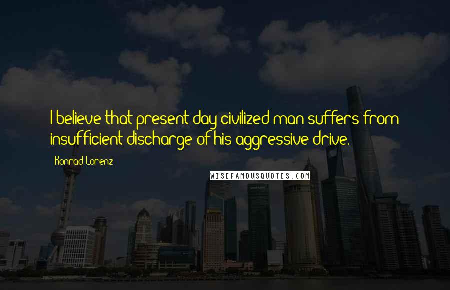 Konrad Lorenz Quotes: I believe that present day civilized man suffers from insufficient discharge of his aggressive drive.