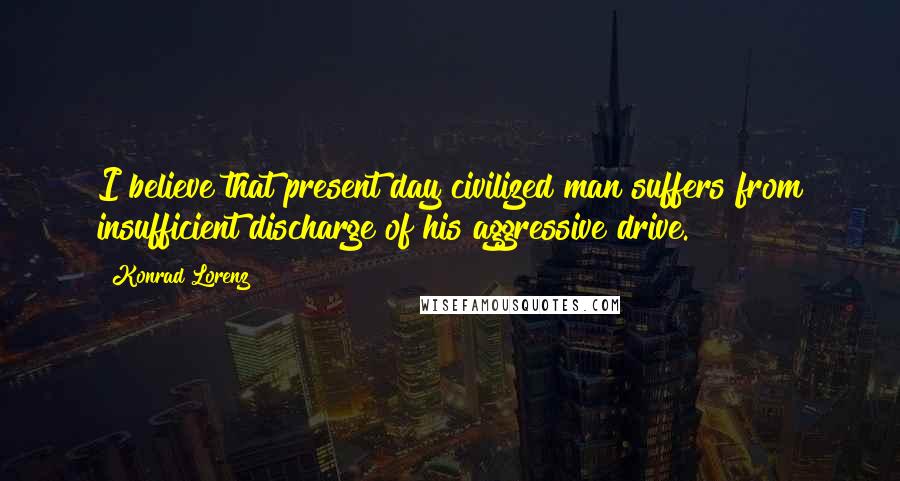 Konrad Lorenz Quotes: I believe that present day civilized man suffers from insufficient discharge of his aggressive drive.