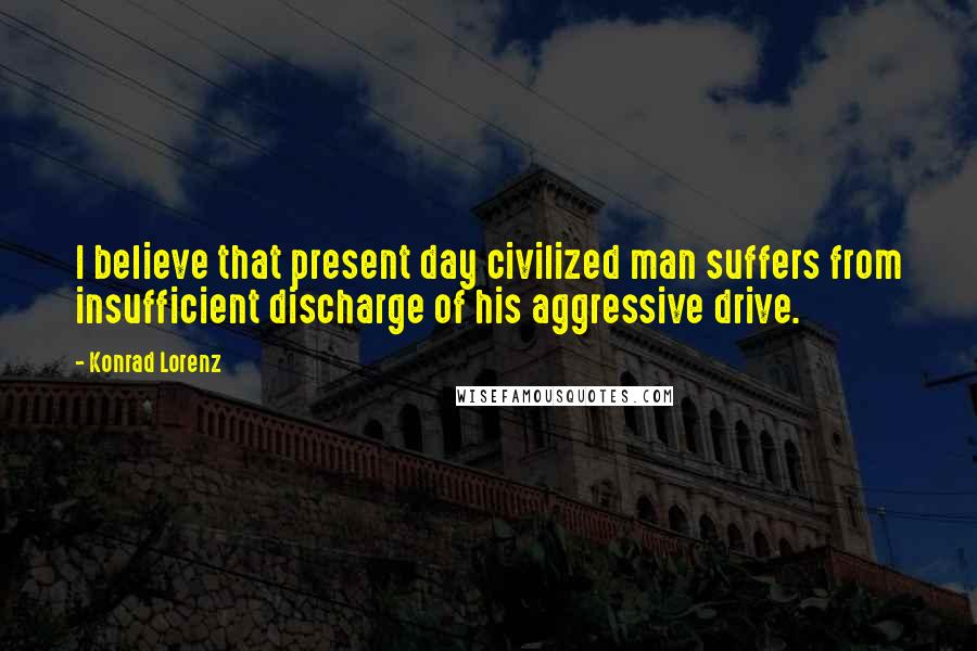 Konrad Lorenz Quotes: I believe that present day civilized man suffers from insufficient discharge of his aggressive drive.