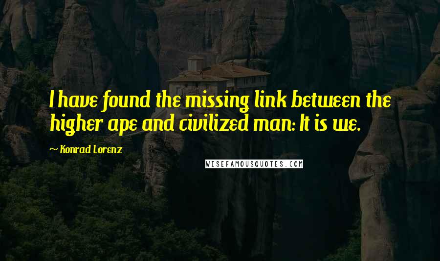 Konrad Lorenz Quotes: I have found the missing link between the higher ape and civilized man: It is we.