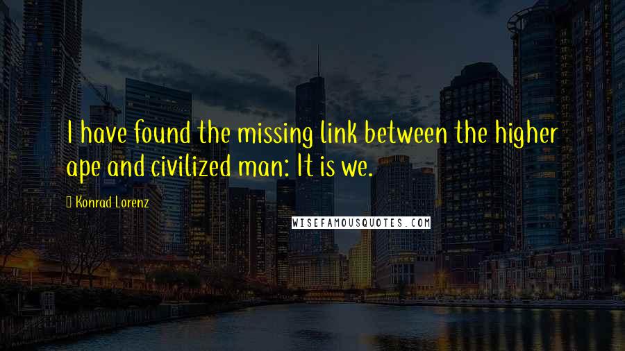 Konrad Lorenz Quotes: I have found the missing link between the higher ape and civilized man: It is we.