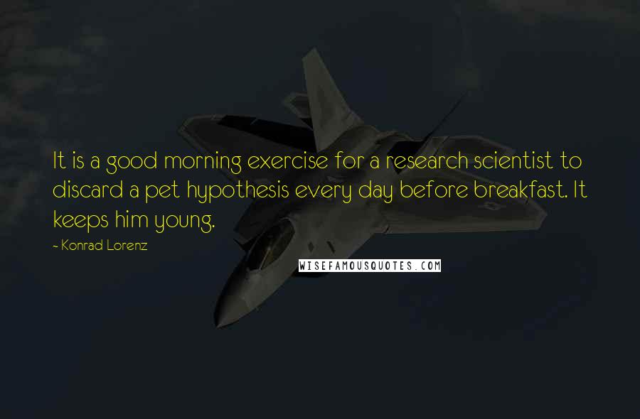 Konrad Lorenz Quotes: It is a good morning exercise for a research scientist to discard a pet hypothesis every day before breakfast. It keeps him young.