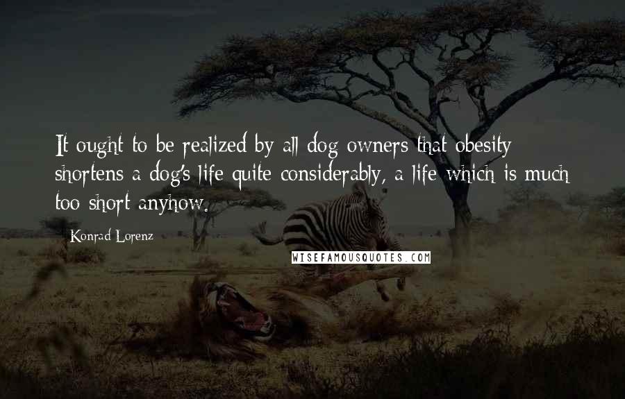 Konrad Lorenz Quotes: It ought to be realized by all dog owners that obesity shortens a dog's life quite considerably, a life which is much too short anyhow.
