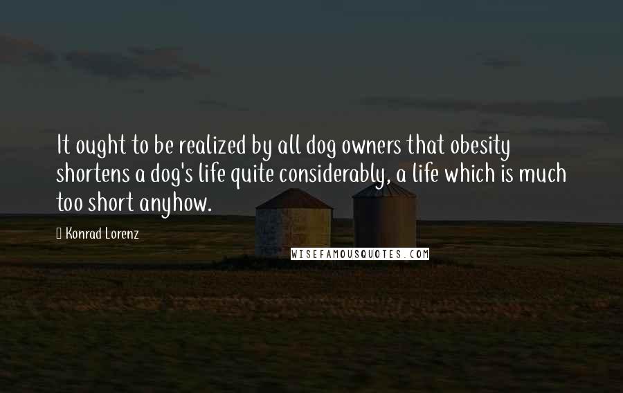 Konrad Lorenz Quotes: It ought to be realized by all dog owners that obesity shortens a dog's life quite considerably, a life which is much too short anyhow.
