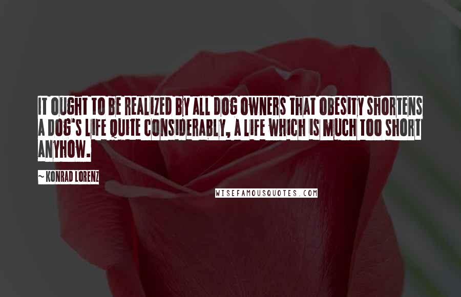 Konrad Lorenz Quotes: It ought to be realized by all dog owners that obesity shortens a dog's life quite considerably, a life which is much too short anyhow.