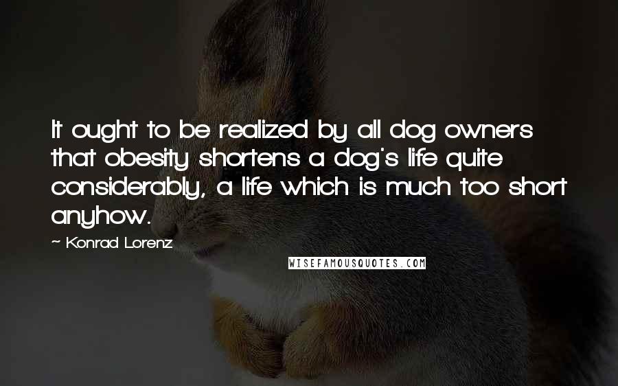 Konrad Lorenz Quotes: It ought to be realized by all dog owners that obesity shortens a dog's life quite considerably, a life which is much too short anyhow.