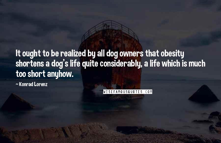 Konrad Lorenz Quotes: It ought to be realized by all dog owners that obesity shortens a dog's life quite considerably, a life which is much too short anyhow.