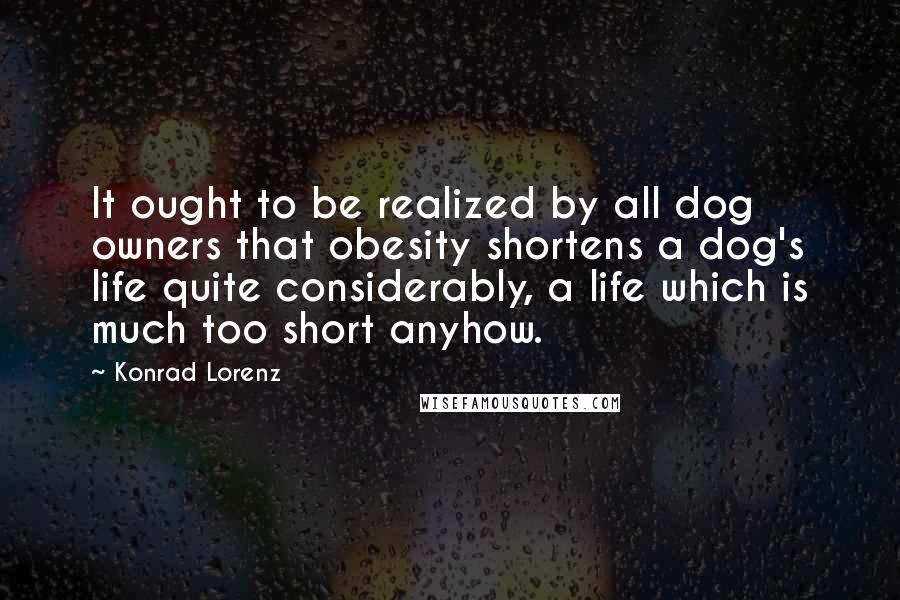 Konrad Lorenz Quotes: It ought to be realized by all dog owners that obesity shortens a dog's life quite considerably, a life which is much too short anyhow.