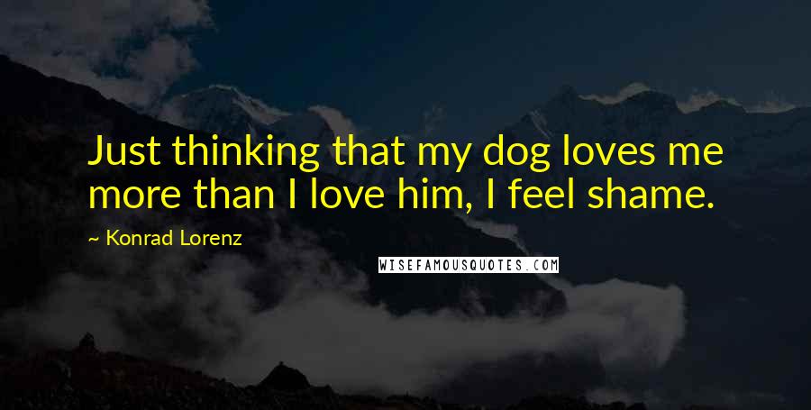 Konrad Lorenz Quotes: Just thinking that my dog loves me more than I love him, I feel shame.