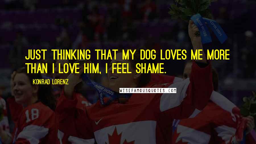 Konrad Lorenz Quotes: Just thinking that my dog loves me more than I love him, I feel shame.