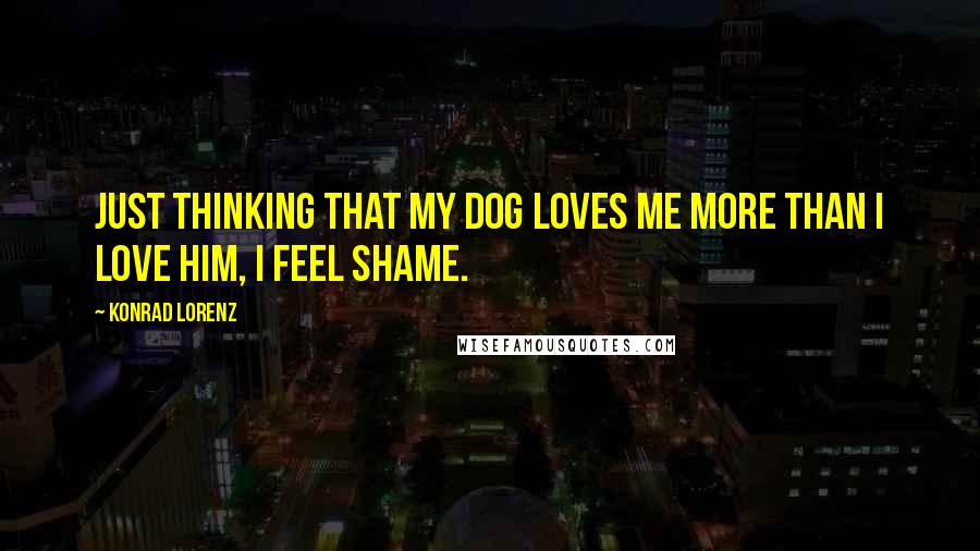 Konrad Lorenz Quotes: Just thinking that my dog loves me more than I love him, I feel shame.