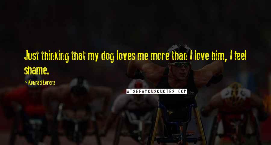 Konrad Lorenz Quotes: Just thinking that my dog loves me more than I love him, I feel shame.