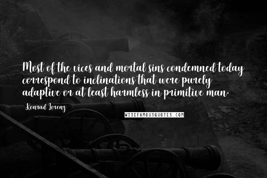 Konrad Lorenz Quotes: Most of the vices and mortal sins condemned today correspond to inclinations that were purely adaptive or at least harmless in primitive man.