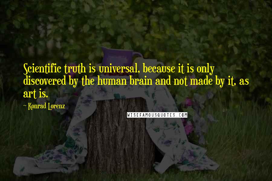 Konrad Lorenz Quotes: Scientific truth is universal, because it is only discovered by the human brain and not made by it, as art is.