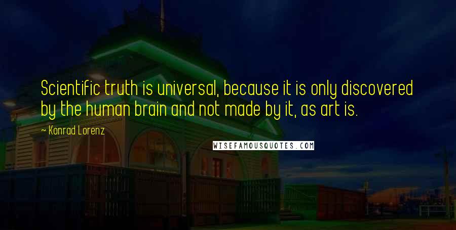 Konrad Lorenz Quotes: Scientific truth is universal, because it is only discovered by the human brain and not made by it, as art is.