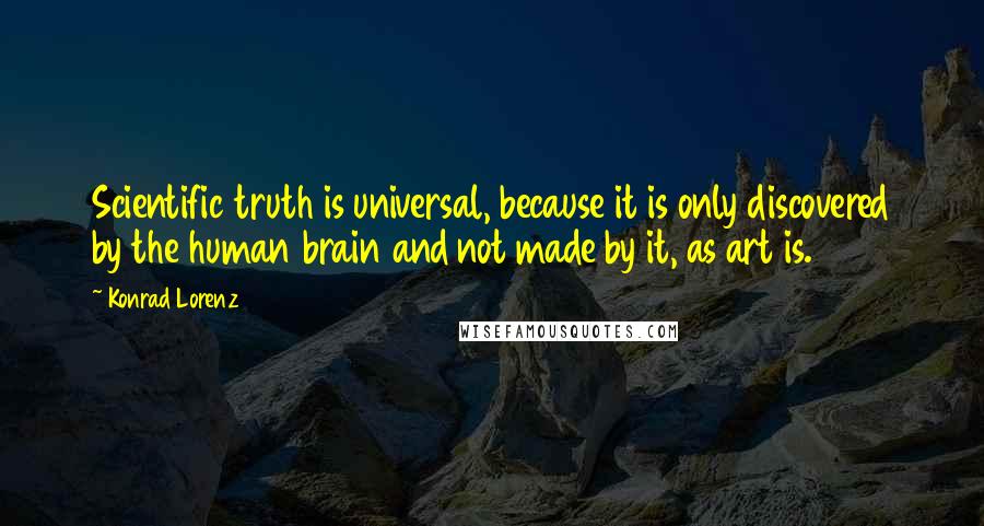 Konrad Lorenz Quotes: Scientific truth is universal, because it is only discovered by the human brain and not made by it, as art is.