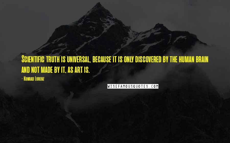 Konrad Lorenz Quotes: Scientific truth is universal, because it is only discovered by the human brain and not made by it, as art is.