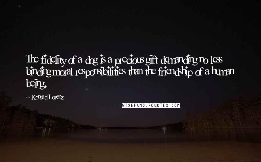 Konrad Lorenz Quotes: The fidelity of a dog is a precious gift demanding no less binding moral responsibilities than the friendship of a human being.