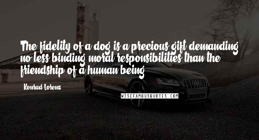 Konrad Lorenz Quotes: The fidelity of a dog is a precious gift demanding no less binding moral responsibilities than the friendship of a human being.