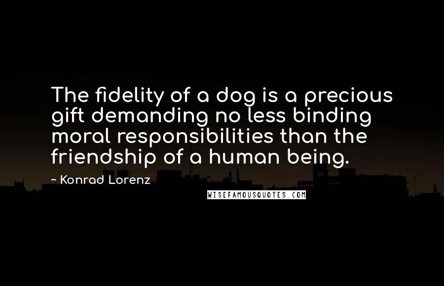 Konrad Lorenz Quotes: The fidelity of a dog is a precious gift demanding no less binding moral responsibilities than the friendship of a human being.