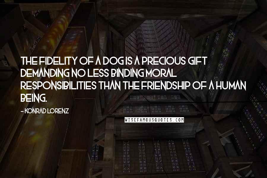 Konrad Lorenz Quotes: The fidelity of a dog is a precious gift demanding no less binding moral responsibilities than the friendship of a human being.