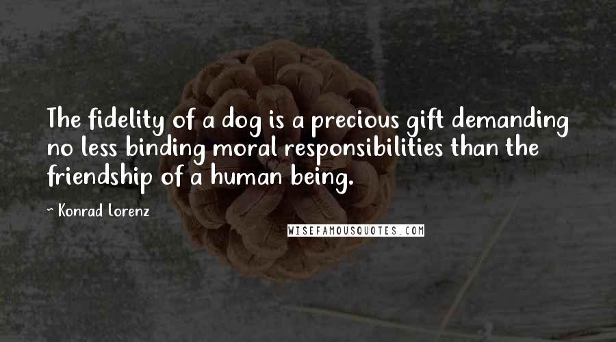 Konrad Lorenz Quotes: The fidelity of a dog is a precious gift demanding no less binding moral responsibilities than the friendship of a human being.