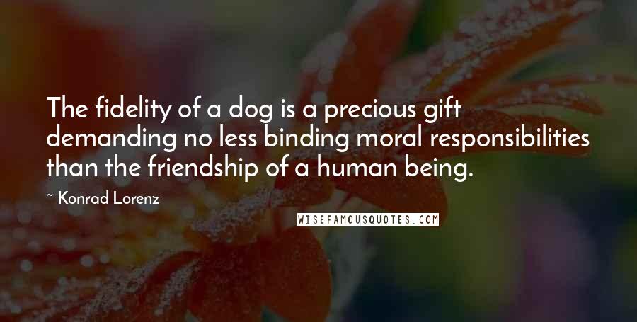 Konrad Lorenz Quotes: The fidelity of a dog is a precious gift demanding no less binding moral responsibilities than the friendship of a human being.