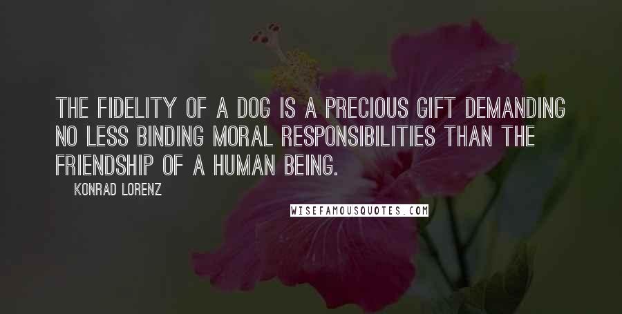 Konrad Lorenz Quotes: The fidelity of a dog is a precious gift demanding no less binding moral responsibilities than the friendship of a human being.