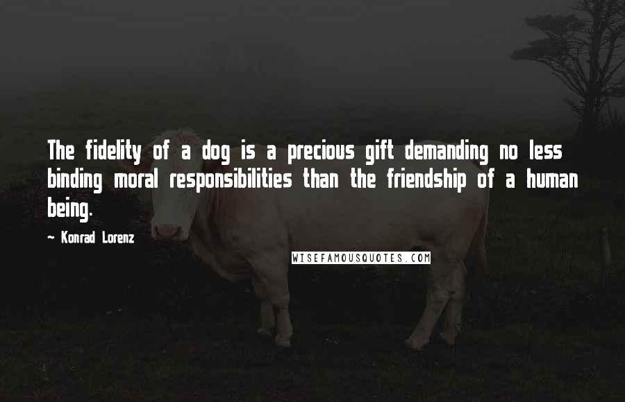 Konrad Lorenz Quotes: The fidelity of a dog is a precious gift demanding no less binding moral responsibilities than the friendship of a human being.