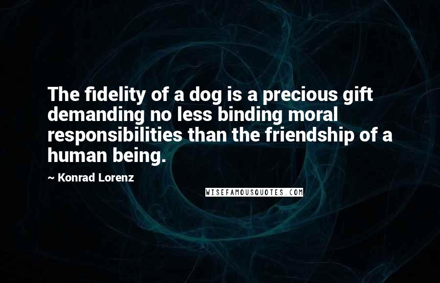 Konrad Lorenz Quotes: The fidelity of a dog is a precious gift demanding no less binding moral responsibilities than the friendship of a human being.