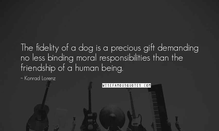 Konrad Lorenz Quotes: The fidelity of a dog is a precious gift demanding no less binding moral responsibilities than the friendship of a human being.