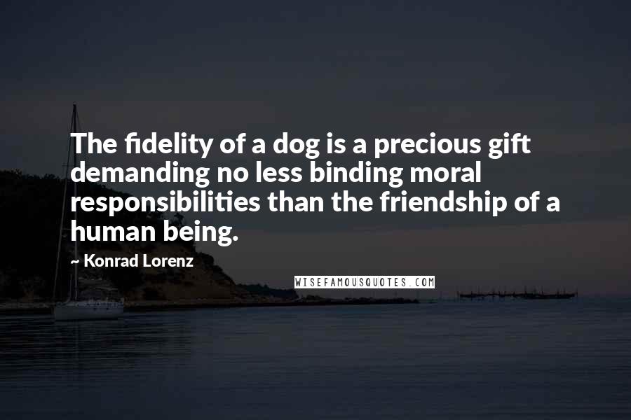 Konrad Lorenz Quotes: The fidelity of a dog is a precious gift demanding no less binding moral responsibilities than the friendship of a human being.