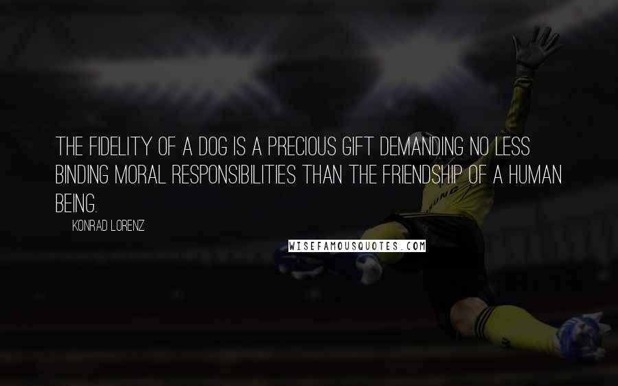 Konrad Lorenz Quotes: The fidelity of a dog is a precious gift demanding no less binding moral responsibilities than the friendship of a human being.