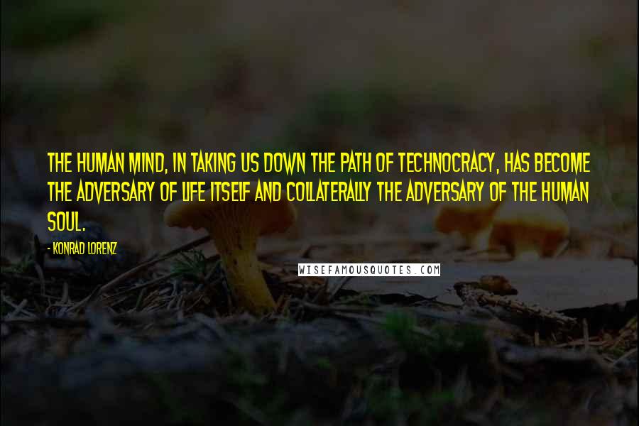 Konrad Lorenz Quotes: The human mind, in taking us down the path of technocracy, has become the adversary of life itself and collaterally the adversary of the human soul.