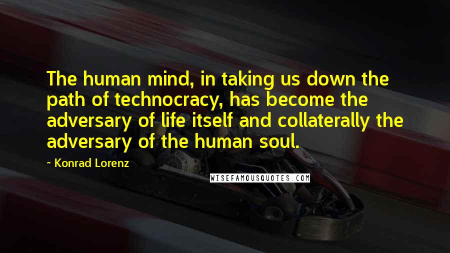Konrad Lorenz Quotes: The human mind, in taking us down the path of technocracy, has become the adversary of life itself and collaterally the adversary of the human soul.