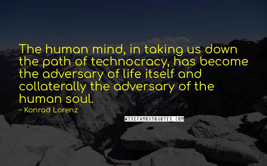 Konrad Lorenz Quotes: The human mind, in taking us down the path of technocracy, has become the adversary of life itself and collaterally the adversary of the human soul.