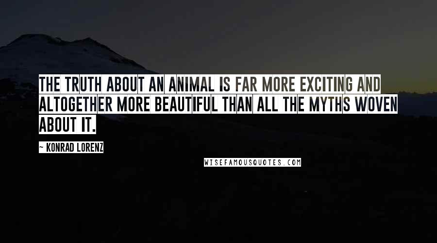 Konrad Lorenz Quotes: The truth about an animal is far more exciting and altogether more beautiful than all the myths woven about it.