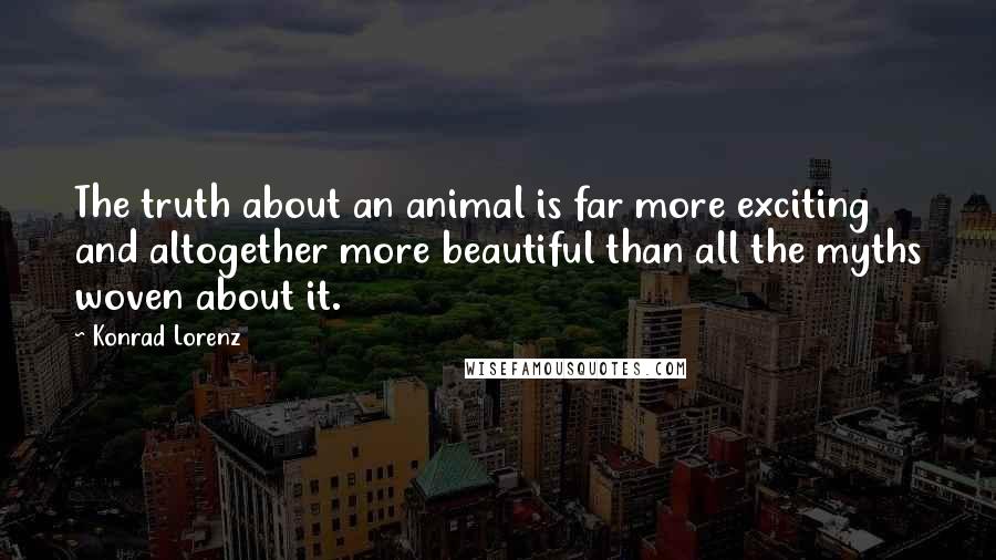 Konrad Lorenz Quotes: The truth about an animal is far more exciting and altogether more beautiful than all the myths woven about it.