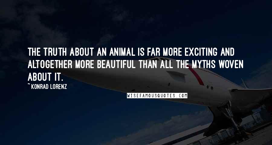 Konrad Lorenz Quotes: The truth about an animal is far more exciting and altogether more beautiful than all the myths woven about it.