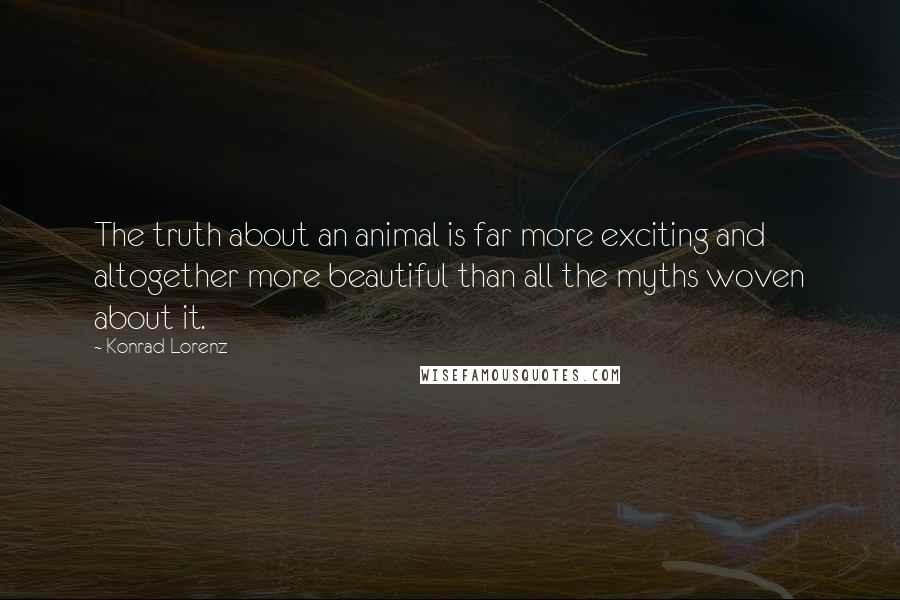 Konrad Lorenz Quotes: The truth about an animal is far more exciting and altogether more beautiful than all the myths woven about it.