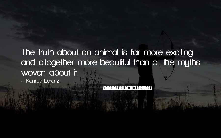 Konrad Lorenz Quotes: The truth about an animal is far more exciting and altogether more beautiful than all the myths woven about it.