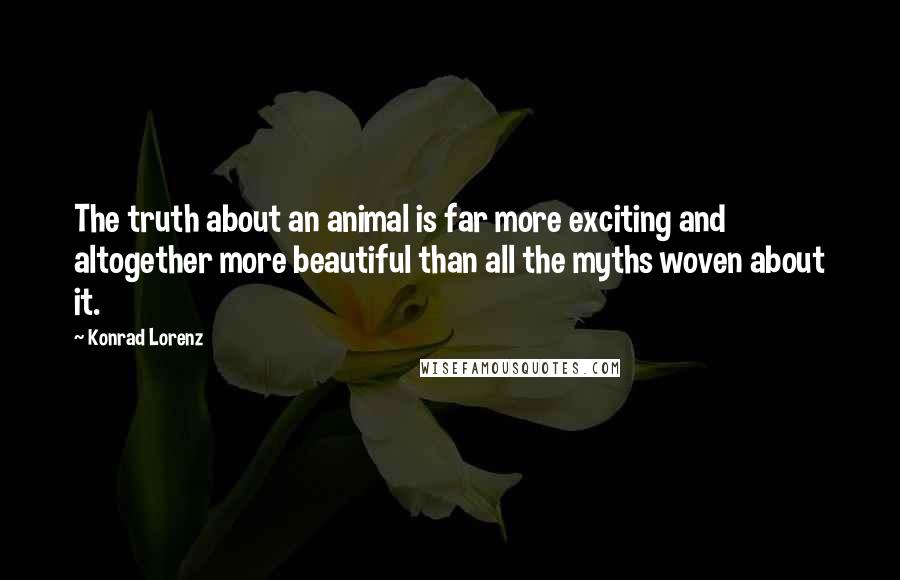 Konrad Lorenz Quotes: The truth about an animal is far more exciting and altogether more beautiful than all the myths woven about it.