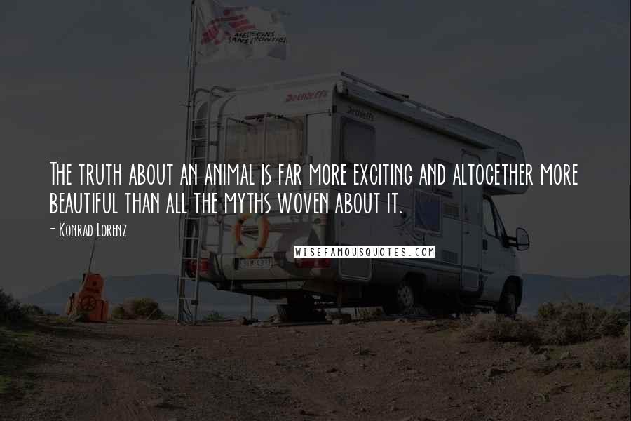 Konrad Lorenz Quotes: The truth about an animal is far more exciting and altogether more beautiful than all the myths woven about it.