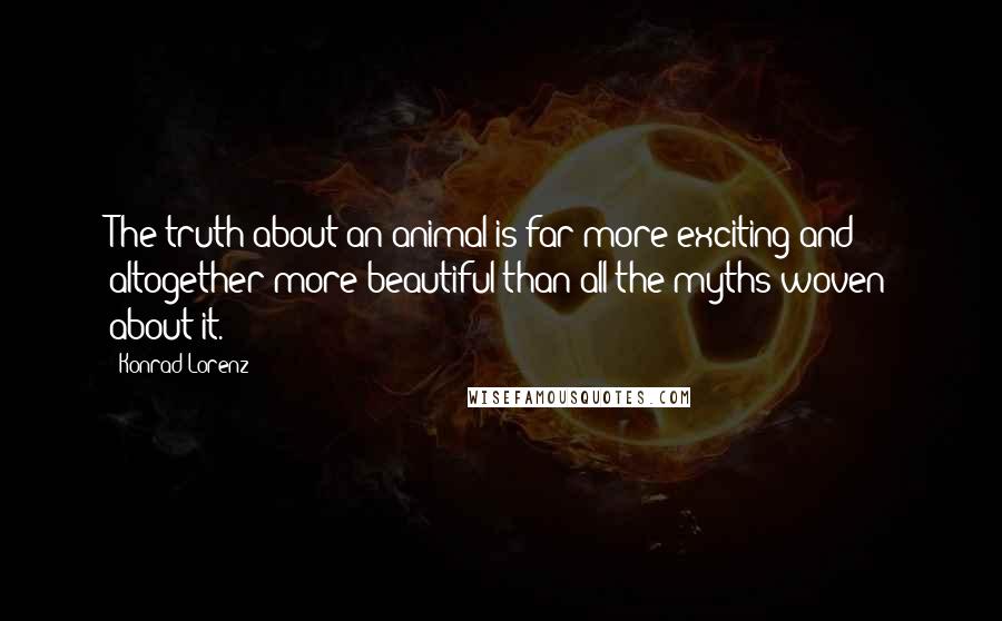 Konrad Lorenz Quotes: The truth about an animal is far more exciting and altogether more beautiful than all the myths woven about it.