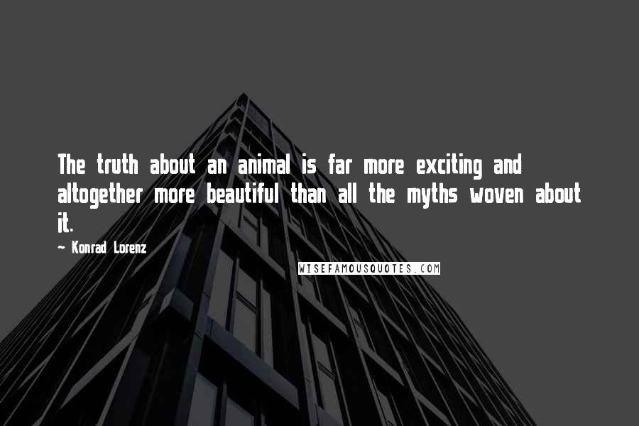 Konrad Lorenz Quotes: The truth about an animal is far more exciting and altogether more beautiful than all the myths woven about it.
