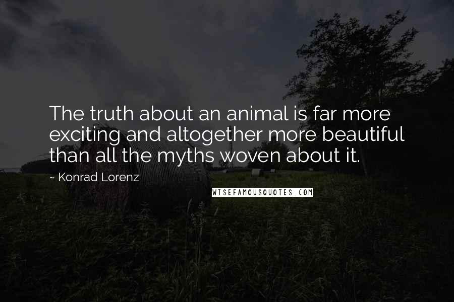 Konrad Lorenz Quotes: The truth about an animal is far more exciting and altogether more beautiful than all the myths woven about it.