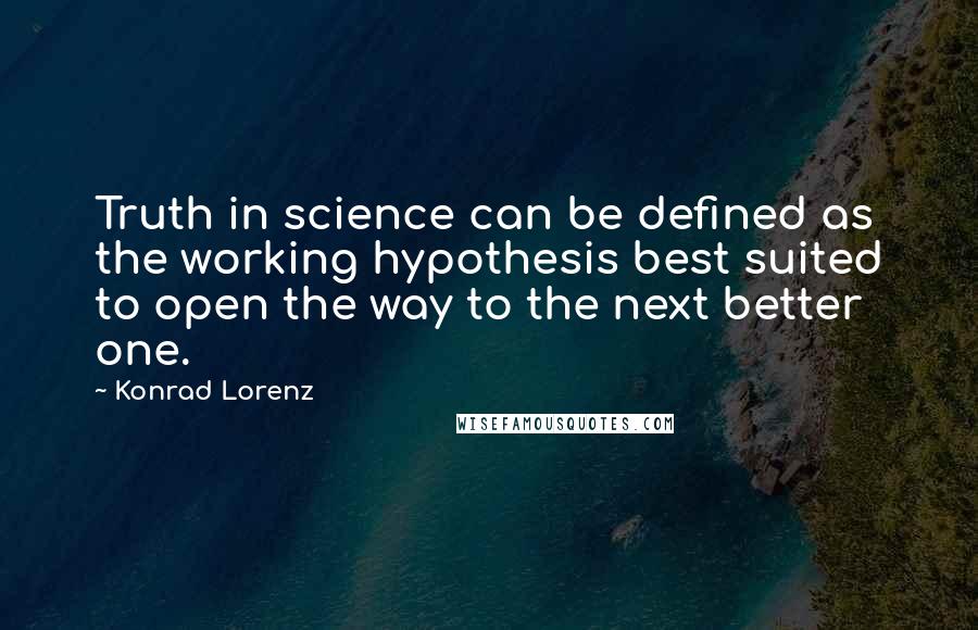 Konrad Lorenz Quotes: Truth in science can be defined as the working hypothesis best suited to open the way to the next better one.
