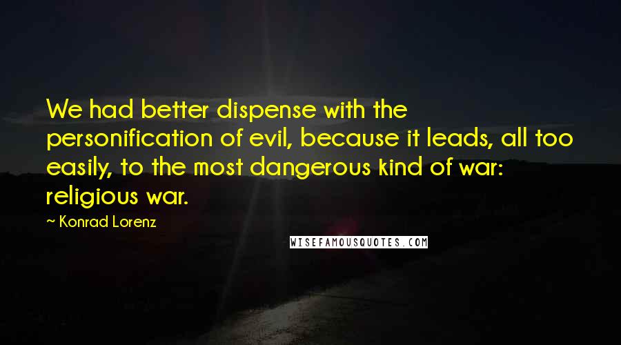 Konrad Lorenz Quotes: We had better dispense with the personification of evil, because it leads, all too easily, to the most dangerous kind of war: religious war.