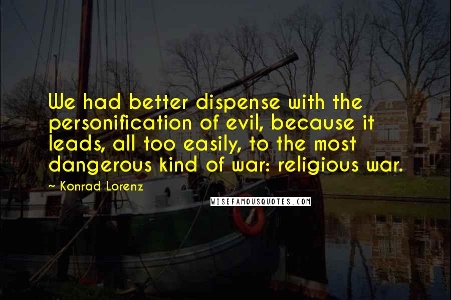 Konrad Lorenz Quotes: We had better dispense with the personification of evil, because it leads, all too easily, to the most dangerous kind of war: religious war.